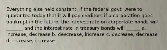 Everything else held constant, if the federal govt. were to guarantee today that it will pay creditors if a corporation goes bankrupt in the future, the interest rate on corportate bonds will _______ and the interest rate in treasury bonds will ______ a. increase; decrease b. descrease; increase c. decrease; decrease d. increase; increase