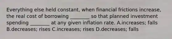 Everything else held​ constant, when financial frictions​ increase, the real cost of borrowing​ ________ so that planned investment spending​ ________ at any given inflation rate. A.increases; falls B.decreases; rises C.increases; rises D.decreases; falls