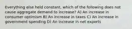 Everything else held constant, which of the following does not cause aggregate demand to increase? A) An increase in consumer optimism B) An increase in taxes C) An increase in government spending D) An increase in net exports