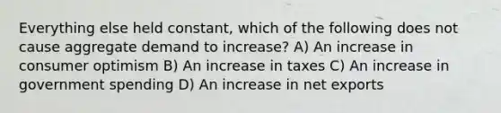 Everything else held constant, which of the following does not cause aggregate demand to increase? A) An increase in consumer optimism B) An increase in taxes C) An increase in government spending D) An increase in net exports