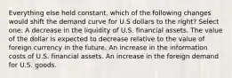 Everything else held constant, which of the following changes would shift the demand curve for U.S dollars to the right? Select one: A decrease in the liquidity of U.S. financial assets. The value of the dollar is expected to decrease relative to the value of foreign currency in the future. An increase in the information costs of U.S. financial assets. An increase in the foreign demand for U.S. goods.