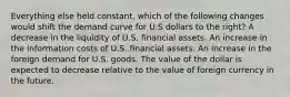 Everything else held constant, which of the following changes would shift the demand curve for U.S dollars to the right? A decrease in the liquidity of U.S. financial assets. An increase in the information costs of U.S. financial assets. An increase in the foreign demand for U.S. goods. The value of the dollar is expected to decrease relative to the value of foreign currency in the future.