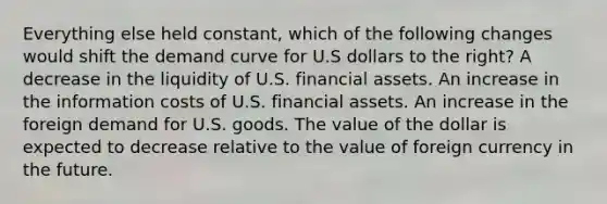 Everything else held constant, which of the following changes would shift the demand curve for U.S dollars to the right? A decrease in the liquidity of U.S. financial assets. An increase in the information costs of U.S. financial assets. An increase in the foreign demand for U.S. goods. The value of the dollar is expected to decrease relative to the value of foreign currency in the future.