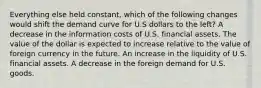 Everything else held constant, which of the following changes would shift the demand curve for U.S dollars to the left? A decrease in the information costs of U.S. financial assets. The value of the dollar is expected to increase relative to the value of foreign currency in the future. An increase in the liquidity of U.S. financial assets. A decrease in the foreign demand for U.S. goods.