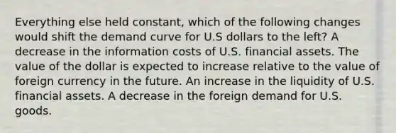 Everything else held constant, which of the following changes would shift the demand curve for U.S dollars to the left? A decrease in the information costs of U.S. financial assets. The value of the dollar is expected to increase relative to the value of foreign currency in the future. An increase in the liquidity of U.S. financial assets. A decrease in the foreign demand for U.S. goods.