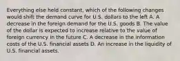 Everything else held constant, which of the following changes would shift the demand curve for U.S. dollars to the left A. A decrease in the foreign demand for the U.S. goods B. The value of the dollar is expected to increase relative to the value of foreign currency in the future C. A decrease in the information costs of the U.S. financial assets D. An increase in the liquidity of U.S. financial assets.