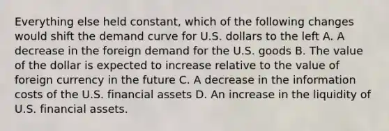 Everything else held constant, which of the following changes would shift the demand curve for U.S. dollars to the left A. A decrease in the foreign demand for the U.S. goods B. The value of the dollar is expected to increase relative to the value of foreign currency in the future C. A decrease in the information costs of the U.S. financial assets D. An increase in the liquidity of U.S. financial assets.