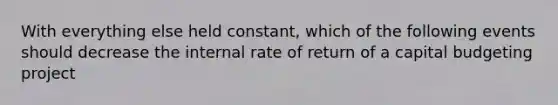 With everything else held constant, which of the following events should decrease the internal rate of return of a capital budgeting project