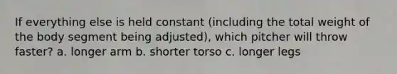 If everything else is held constant (including the total weight of the body segment being adjusted), which pitcher will throw faster? a. longer arm b. shorter torso c. longer legs