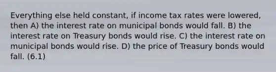 Everything else held constant, if income tax rates were lowered, then A) the interest rate on municipal bonds would fall. B) the interest rate on Treasury bonds would rise. C) the interest rate on municipal bonds would rise. D) the price of Treasury bonds would fall. (6.1)