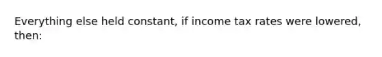 Everything else held constant, if income tax rates were lowered, then: