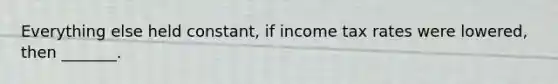 Everything else held constant, if income tax rates were lowered, then _______.