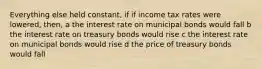 Everything else held constant, if if income tax rates were lowered, then, a the interest rate on municipal bonds would fall b the interest rate on treasury bonds would rise c the interest rate on municipal bonds would rise d the price of treasury bonds would fall