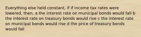 Everything else held constant, if if income tax rates were lowered, then, a the interest rate on municipal bonds would fall b the interest rate on treasury bonds would rise c the interest rate on municipal bonds would rise d the price of treasury bonds would fall