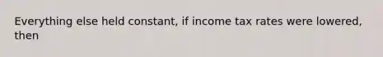 Everything else held constant, if income tax rates were lowered, then