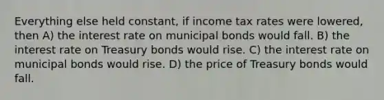 Everything else held constant, if income tax rates were lowered, then A) the interest rate on municipal bonds would fall. B) the interest rate on Treasury bonds would rise. C) the interest rate on municipal bonds would rise. D) the price of Treasury bonds would fall.