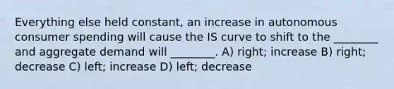 Everything else held constant, an increase in autonomous consumer spending will cause the IS curve to shift to the ________ and aggregate demand will ________. A) right; increase B) right; decrease C) left; increase D) left; decrease