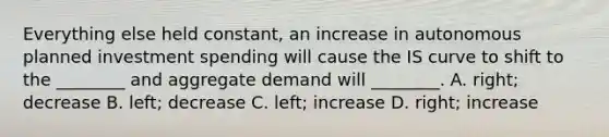 Everything else held​ constant, an increase in autonomous planned investment spending will cause the IS curve to shift to the​ ________ and aggregate demand will​ ________. A. ​right; decrease B. ​left; decrease C. ​left; increase D. ​right; increase