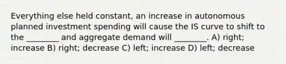 Everything else held constant, an increase in autonomous planned investment spending will cause the IS curve to shift to the ________ and aggregate demand will ________. A) right; increase B) right; decrease C) left; increase D) left; decrease