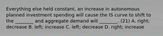 Everything else held​ constant, an increase in autonomous planned investment spending will cause the IS curve to shift to the​ ________ and aggregate demand will​ ________. (21) A. ​right; decrease B. ​left; increase C. ​left; decrease D. ​right; increase