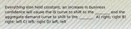 Everything else held constant, an increase in business confidence will cause the IS curve to shift to the ________ and the aggregate demand curve to shift to the ________. A) right; right B) right; left C) left; right D) left; left