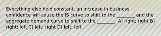 Everything else held constant, an increase in business confidence will cause the IS curve to shift to the ________ and the aggregate demand curve to shift to the ________. A) right; right B) right; left C) left; right D) left; left