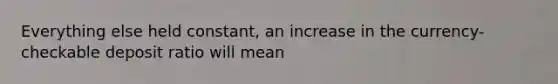 Everything else held constant, an increase in the currency- checkable deposit ratio will mean