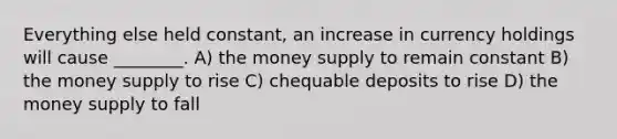 Everything else held constant, an increase in currency holdings will cause ________. A) the money supply to remain constant B) the money supply to rise C) chequable deposits to rise D) the money supply to fall