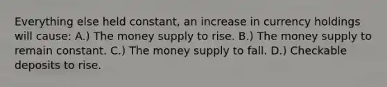 Everything else held constant, an increase in currency holdings will cause: A.) The money supply to rise. B.) The money supply to remain constant. C.) The money supply to fall. D.) Checkable deposits to rise.