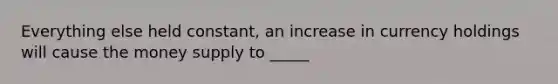 Everything else held constant, an increase in currency holdings will cause the money supply to _____