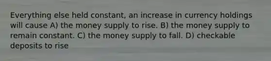 Everything else held constant, an increase in currency holdings will cause A) the money supply to rise. B) the money supply to remain constant. C) the money supply to fall. D) checkable deposits to rise