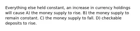 Everything else held constant, an increase in currency holdings will cause A) the money supply to rise. B) the money supply to remain constant. C) the money supply to fall. D) checkable deposits to rise.