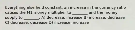 Everything else held constant, an increase in the currency ratio causes the M1 money multiplier to ________ and the money supply to ________. A) decrease; increase B) increase; decrease C) decrease; decrease D) increase; increase