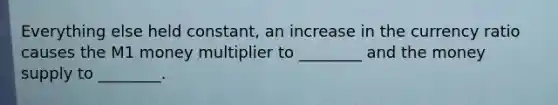 Everything else held constant, an increase in the currency ratio causes the M1 money multiplier to ________ and the money supply to ________.
