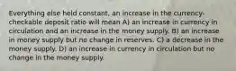 Everything else held constant, an increase in the currency-checkable deposit ratio will mean A) an increase in currency in circulation and an increase in the money supply. B) an increase in money supply but no change in reserves. C) a decrease in the money supply. D) an increase in currency in circulation but no change in the money supply.