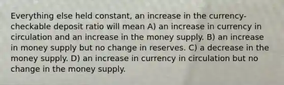 Everything else held constant, an increase in the currency-checkable deposit ratio will mean A) an increase in currency in circulation and an increase in the money supply. B) an increase in money supply but no change in reserves. C) a decrease in the money supply. D) an increase in currency in circulation but no change in the money supply.