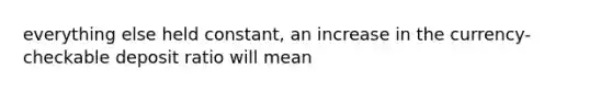 everything else held constant, an increase in the currency-checkable deposit ratio will mean