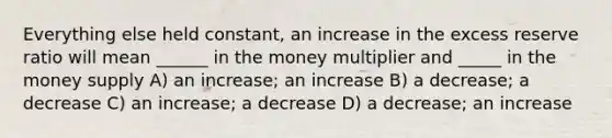 Everything else held constant, an increase in the excess reserve ratio will mean ______ in the money multiplier and _____ in the money supply A) an increase; an increase B) a decrease; a decrease C) an increase; a decrease D) a decrease; an increase