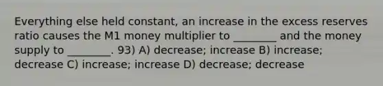 Everything else held constant, an increase in the excess reserves ratio causes the M1 money multiplier to ________ and the money supply to ________. 93) A) decrease; increase B) increase; decrease C) increase; increase D) decrease; decrease