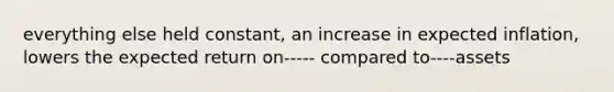 everything else held constant, an increase in expected inflation, lowers the expected return on----- compared to----assets
