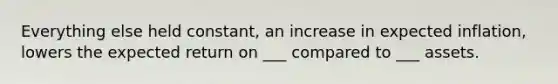 Everything else held constant, an increase in expected inflation, lowers the expected return on ___ compared to ___ assets.