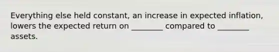 Everything else held​ constant, an increase in expected​ inflation, lowers the expected return on​ ________ compared to​ ________ assets.