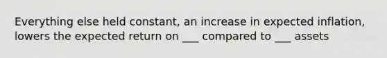 Everything else held constant, an increase in expected inflation, lowers the expected return on ___ compared to ___ assets