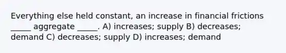 Everything else held constant, an increase in financial frictions _____ aggregate _____. A) increases; supply B) decreases; demand C) decreases; supply D) increases; demand