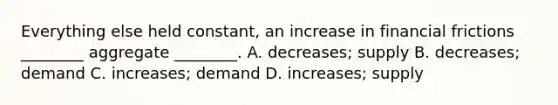 Everything else held constant, an increase in financial frictions ________ aggregate ________. A. decreases; supply B. decreases; demand C. increases; demand D. increases; supply