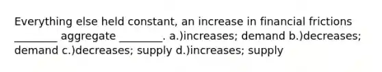 Everything else held constant, an increase in financial frictions ________ aggregate ________. a.)increases; demand b.)decreases; demand c.)decreases; supply d.)increases; supply