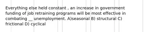 Everything else held constant , an increase in government funding of job retraining programs will be most effective in combating __ unemployment. A)seasonal B) structural C) frictional D) cyclical