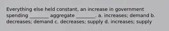 Everything else held constant, an increase in government spending ________ aggregate ________. a. increases; demand b. decreases; demand c. decreases; supply d. increases; supply