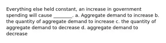 Everything else held​ constant, an increase in government spending will cause​ ________. a. Aggregate demand to increase b. the quantity of aggregate demand to increase c. the quantity of aggregate demand to decrease d. aggregate demand to decrease