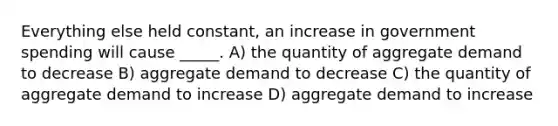 Everything else held constant, an increase in government spending will cause _____. A) the quantity of aggregate demand to decrease B) aggregate demand to decrease C) the quantity of aggregate demand to increase D) aggregate demand to increase